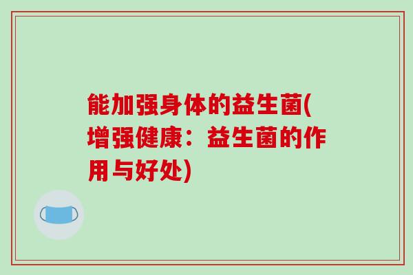 能加强身体的益生菌(增强健康:益生菌的作用与好处) 能加强身体的益生菌(增强健康:益生菌的作用与好处)