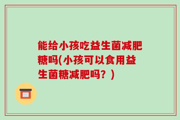 能给小孩吃益生菌减肥糖吗(小孩可以食用益生菌糖减肥吗？)