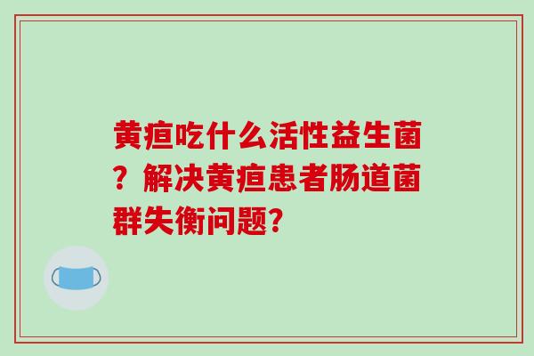 黄疸吃什么活性益生菌？解决黄疸患者肠道菌群失衡问题？