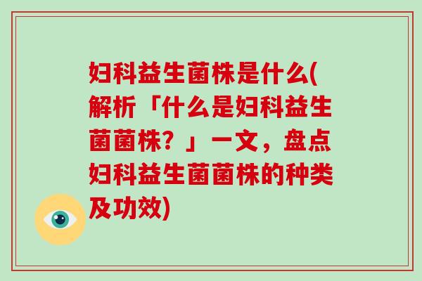 妇科益生菌株是什么(解析「什么是妇科益生菌菌株？」一文，盘点妇科益生菌菌株的种类及功效)
