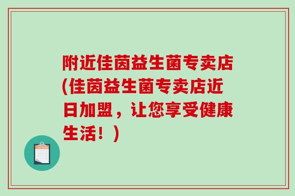 附近佳茵益生菌专卖店(佳茵益生菌专卖店近日加盟，让您享受健康生活！)
