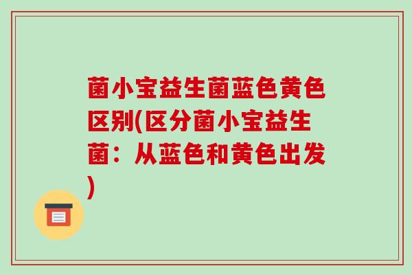 菌小宝益生菌蓝色黄色区别(区分菌小宝益生菌：从蓝色和黄色出发)
