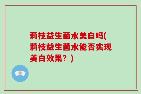 莉枝益生菌水美白吗(莉枝益生菌水能否实现美白效果？)