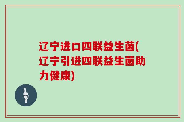 辽宁进口四联益生菌(辽宁引进四联益生菌助力健康)