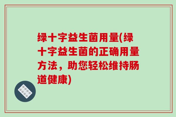 绿十字益生菌用量(绿十字益生菌的正确用量方法,助您轻松维持肠道健康) 绿十字益生菌用量(绿十字益生菌的正确用量方法,助您轻松维持肠道健康)