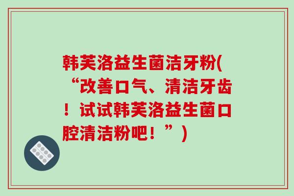 韩芙洛益生菌洁牙粉(“改善口气、清洁牙齿！试试韩芙洛益生菌口腔清洁粉吧！”)