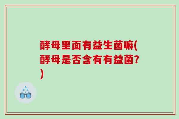 酵母里面有益生菌嘛(酵母是否含有有益菌?) 酵母里面有益生菌嘛(酵母是否含有有益菌?)