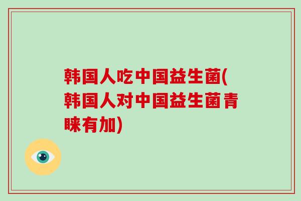 韩国人吃中国益生菌(韩国人对中国益生菌青睐有加)
