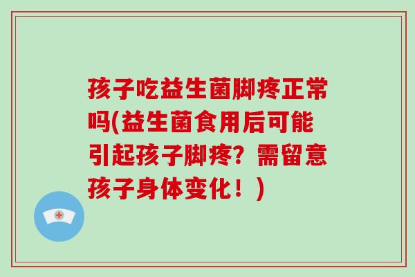 孩子吃益生菌脚疼正常吗(益生菌食用后可能引起孩子脚疼？需留意孩子身体变化！)