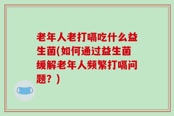 老年人老打嗝吃什么益生菌(如何通过益生菌缓解老年人频繁打嗝问题？)