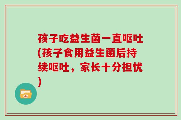 孩子吃益生菌一直呕吐(孩子食用益生菌后持续呕吐，家长十分担忧)