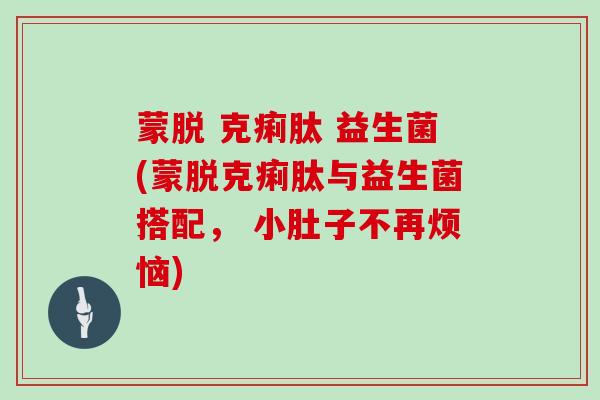 蒙脱 克痢肽 益生菌(蒙脱克痢肽与益生菌搭配， 小肚子不再烦恼)