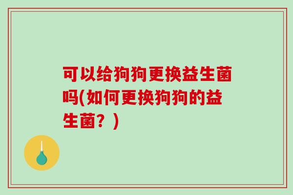 可以给狗狗更换益生菌吗(如何更换狗狗的益生菌？)