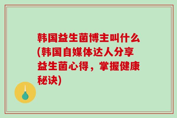韩国益生菌博主叫什么(韩国自媒体达人分享益生菌心得，掌握健康秘诀)