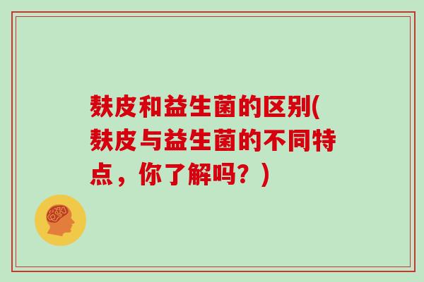 麸皮和益生菌的区别(麸皮与益生菌的不同特点，你了解吗？)