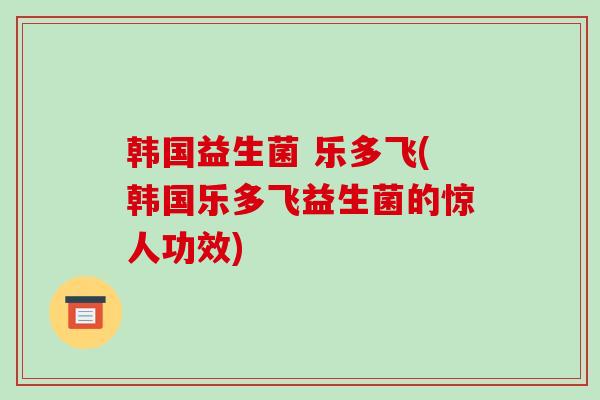 韩国益生菌 乐多飞(韩国乐多飞益生菌的惊人功效)