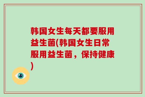 韩国女生每天都要服用益生菌(韩国女生日常服用益生菌，保持健康)