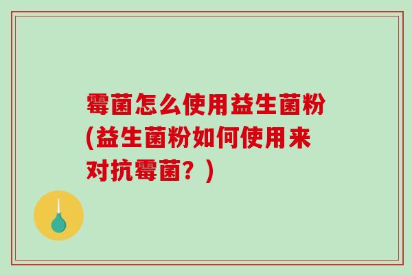 霉菌怎么使用益生菌粉(益生菌粉如何使用来对抗霉菌？)