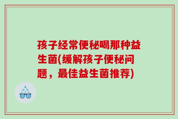 孩子经常便秘喝那种益生菌(缓解孩子便秘问题，最佳益生菌推荐)