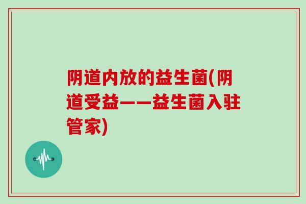 阴道内放的益生菌(阴道受益——益生菌入驻管家)
