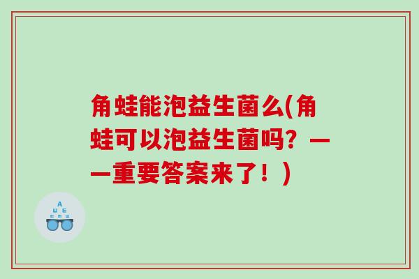 角蛙能泡益生菌么(角蛙可以泡益生菌吗？——重要答案来了！)