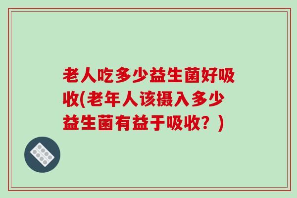 老人吃多少益生菌好吸收(老年人该摄入多少益生菌有益于吸收？)