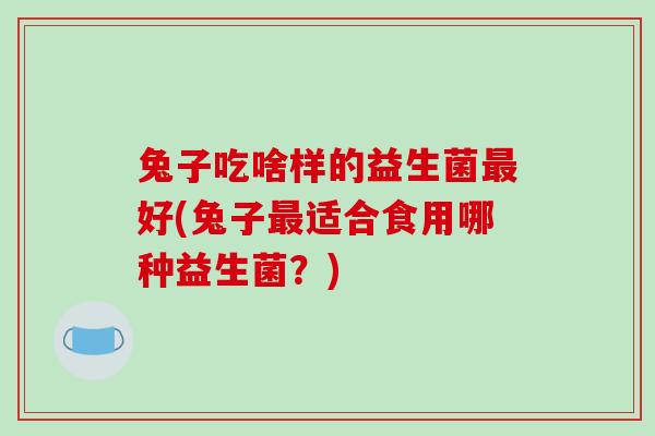 兔子吃啥样的益生菌最好(兔子最适合食用哪种益生菌？)