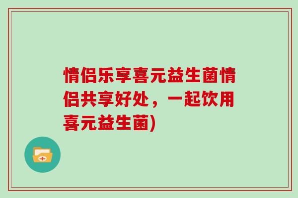 情侣乐享喜元益生菌情侣共享好处，一起饮用喜元益生菌)