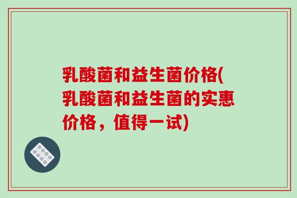 乳酸菌和益生菌价格(乳酸菌和益生菌的实惠价格，值得一试)