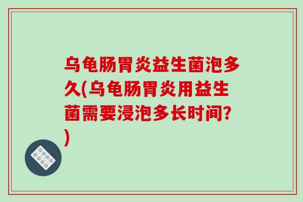 乌龟肠胃炎益生菌泡多久(乌龟肠胃炎用益生菌需要浸泡多长时间？)