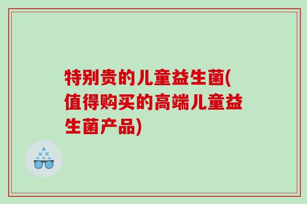 特别贵的儿童益生菌(值得购买的高端儿童益生菌产品)