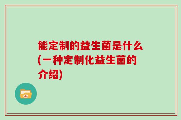能定制的益生菌是什么(一种定制化益生菌的介绍) 能定制的益生菌是什么(一种定制化益生菌的介绍)