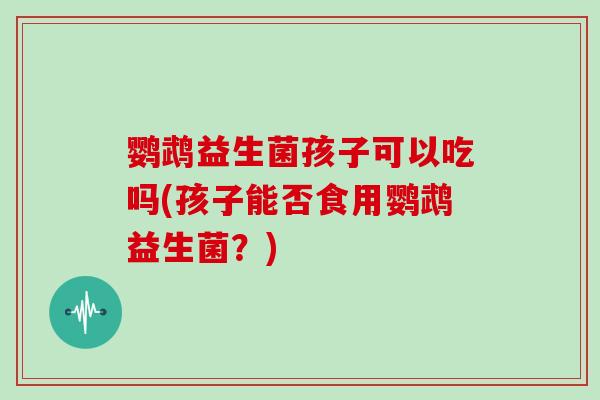 鹦鹉益生菌孩子可以吃吗(孩子能否食用鹦鹉益生菌？)