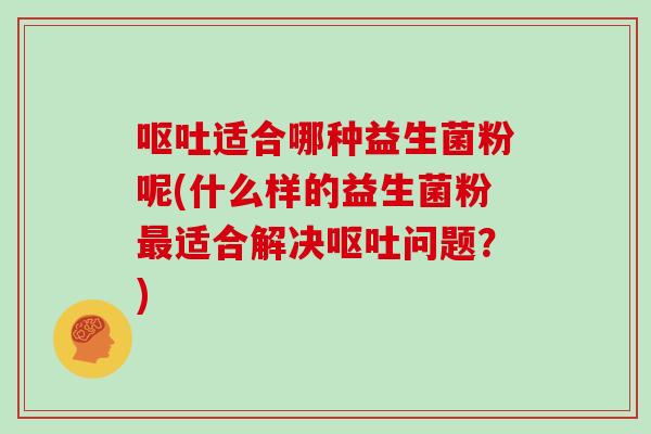 呕吐适合哪种益生菌粉呢(什么样的益生菌粉最适合解决呕吐问题？)