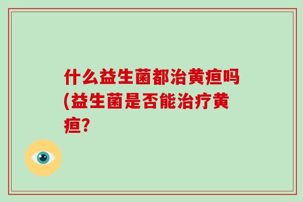 什么益生菌都黄疸吗(益生菌是否能黄疸? 什么益生菌都黄疸吗(益生菌是否能黄疸?
