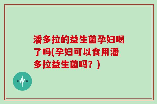 潘多拉的益生菌孕妇喝了吗(孕妇可以食用潘多拉益生菌吗？)