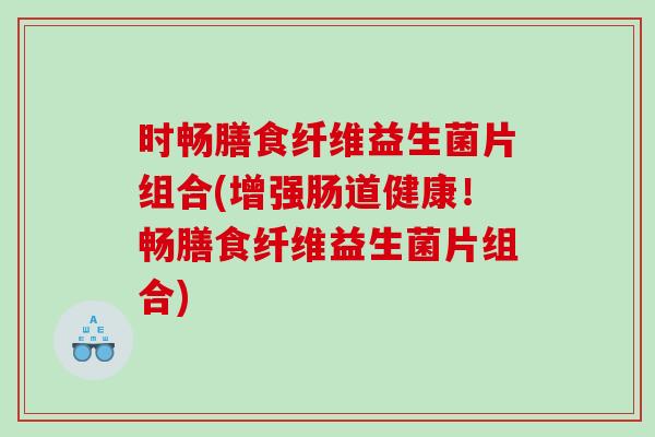 时畅膳食纤维益生菌片组合(增强肠道健康！畅膳食纤维益生菌片组合)