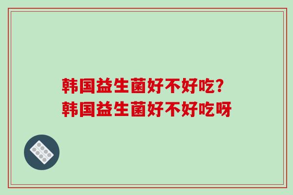 韩国益生菌好不好吃？韩国益生菌好不好吃呀