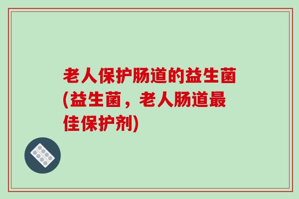 老人保护肠道的益生菌(益生菌,老人肠道佳保护剂) 老人保护肠道的益生菌(益生菌,老人肠道佳保护剂)