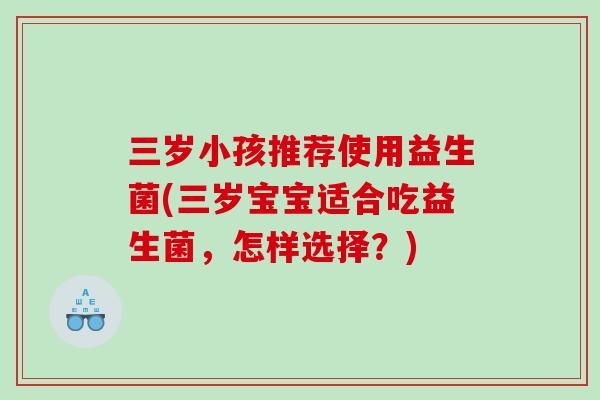 三岁小孩推荐使用益生菌(三岁宝宝适合吃益生菌，怎样选择？)