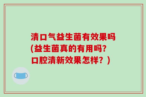 清口气益生菌有效果吗(益生菌真的有用吗？口腔清新效果怎样？)