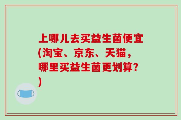 上哪儿去买益生菌便宜(淘宝、京东、天猫，哪里买益生菌更划算？)