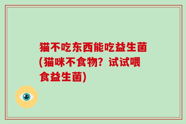 猫不吃东西能吃益生菌(猫咪不食物？试试喂食益生菌)