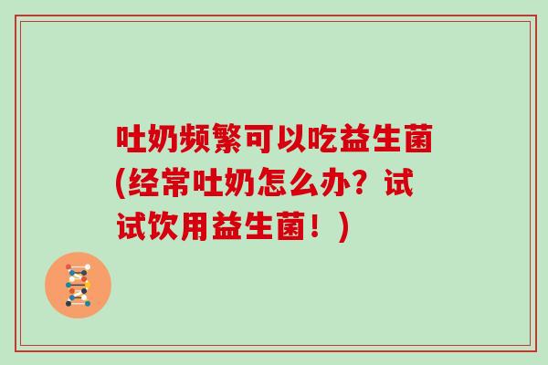 吐奶频繁可以吃益生菌(经常吐奶怎么办？试试饮用益生菌！)
