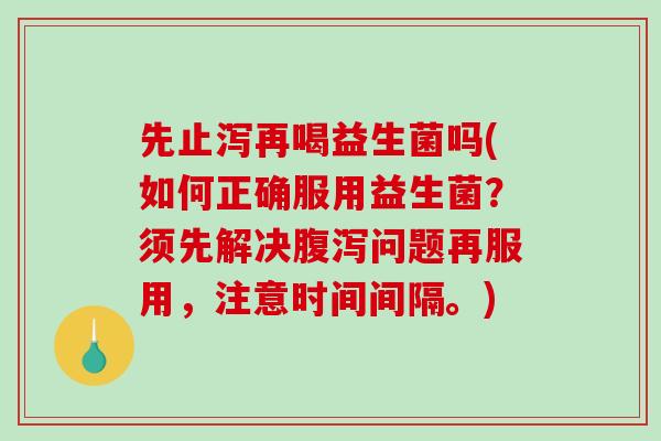 先止泻再喝益生菌吗(如何正确服用益生菌？须先解决腹泻问题再服用，注意时间间隔。)
