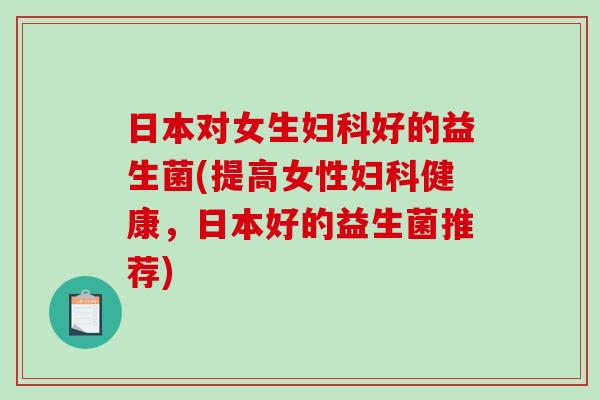 日本对女生妇科好的益生菌(提高女性妇科健康，日本好的益生菌推荐)