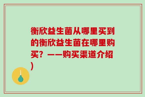 衡欣益生菌从哪里买到的衡欣益生菌在哪里购买？——购买渠道介绍)