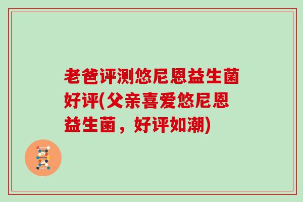 老爸评测悠尼恩益生菌好评(父亲喜爱悠尼恩益生菌，好评如潮)