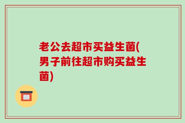 老公去超市买益生菌(男子前往超市购买益生菌) 老公去超市买益生菌(男子前往超市购买益生菌)
