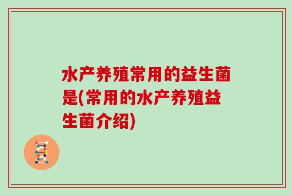 水产养殖常用的益生菌是(常用的水产养殖益生菌介绍)